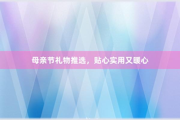 母亲节礼物推选，贴心实用又暖心