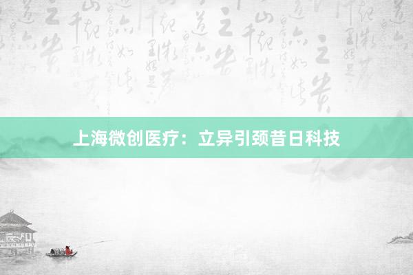 上海微创医疗：立异引颈昔日科技