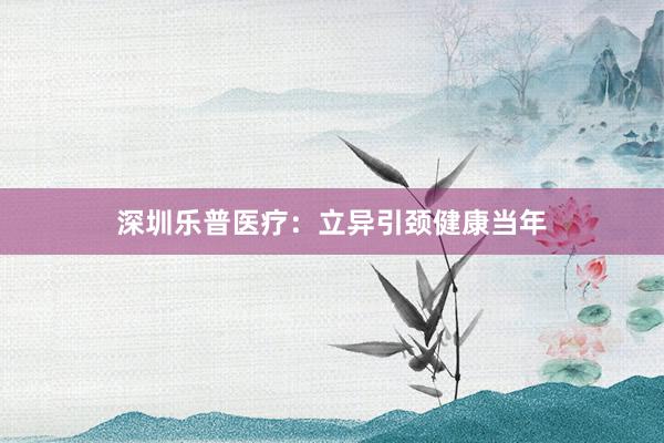 深圳乐普医疗：立异引颈健康当年